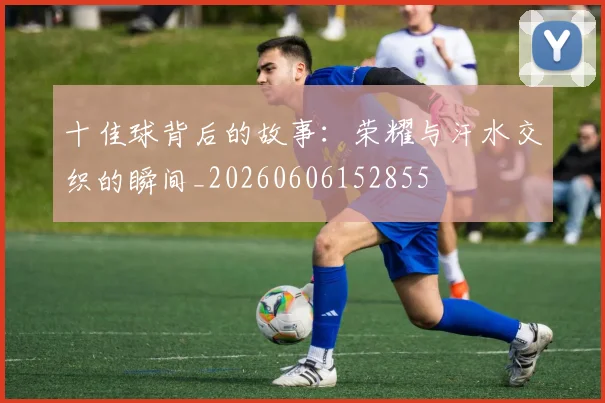 十佳球背后的故事:荣耀与汗水交织的瞬间_20260606152855