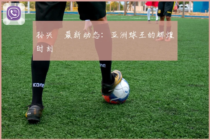 孙兴慜最新动态:亚洲球王的辉煌时刻