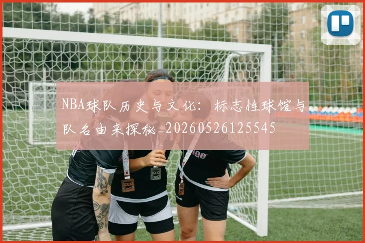 NBA球队历史与文化:标志性球馆与队名由来探秘_20260526125545