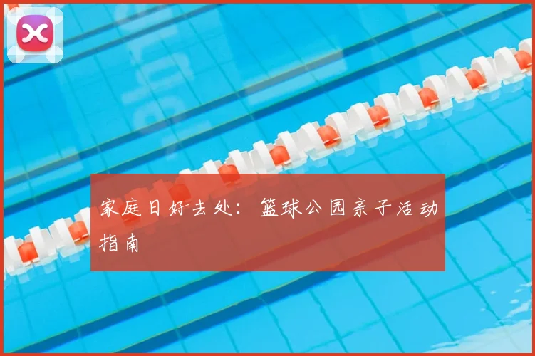 家庭日好去处:篮球公园亲子活动指南