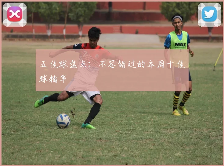 五佳球盘点：不容错过的本周十佳球精华