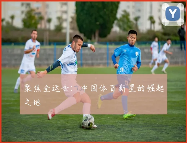 聚焦全运会:中国体育新星的崛起之地