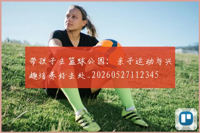 带孩子去篮球公园:亲子运动与兴趣培养好去处_20260527112345