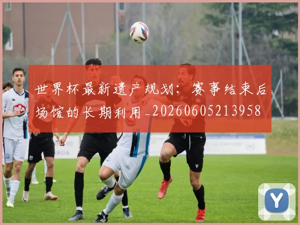 世界杯最新遗产规划：赛事结束后场馆的长期利用_20260605213958